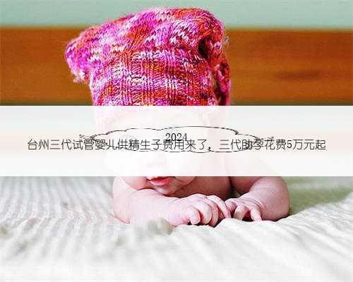 2024
台州三代试管婴儿供精生子费用来了，三代助孕花费5万元起